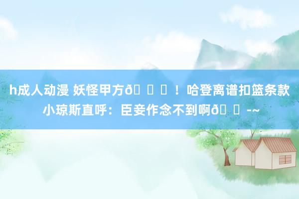 h成人动漫 妖怪甲方😈！哈登离谱扣篮条款 小琼斯直呼：臣妾作念不到啊😭~