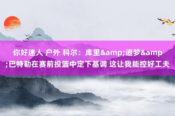 你好迷人 户外 科尔：库里&追梦&巴特勒在赛前投篮中定下基调 这让我能控好工夫