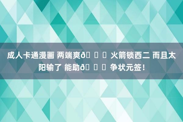 成人卡通漫画 两端爽😁火箭锁西二 而且太阳输了 能助🚀争状元签！
