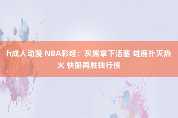 h成人动漫 NBA彩经：灰熊拿下活塞 雄鹿扑灭热火 快船再胜独行侠