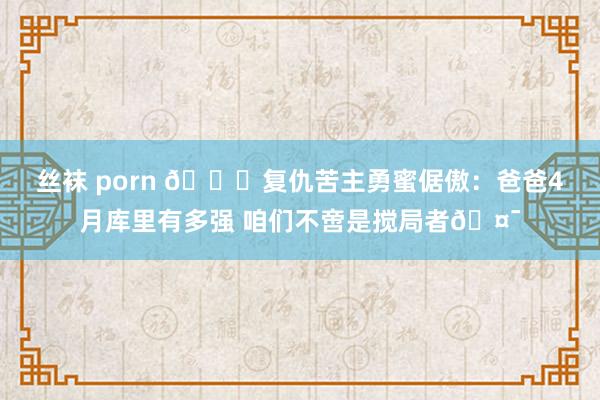 丝袜 porn 🎉复仇苦主勇蜜倨傲：爸爸4月库里有多强 咱们不啻是搅局者🤯