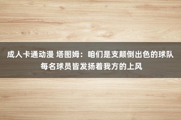 成人卡通动漫 塔图姆：咱们是支颠倒出色的球队 每名球员皆发扬着我方的上风
