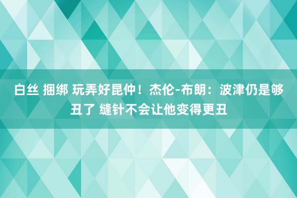 白丝 捆绑 玩弄好昆仲！杰伦-布朗：波津仍是够丑了 缝针不会让他变得更丑