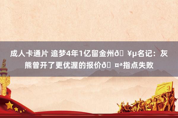 成人卡通片 追梦4年1亿留金州🥵名记：灰熊曾开了更优渥的报价🤪指点失败