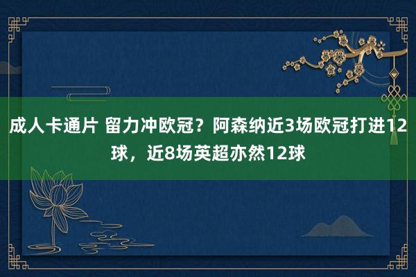 成人卡通片 留力冲欧冠？阿森纳近3场欧冠打进12球，近8场英超亦然12球
