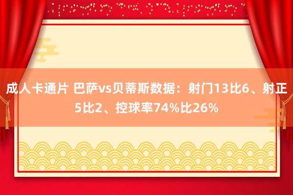 成人卡通片 巴萨vs贝蒂斯数据：射门13比6、射正5比2、控球率74%比26%