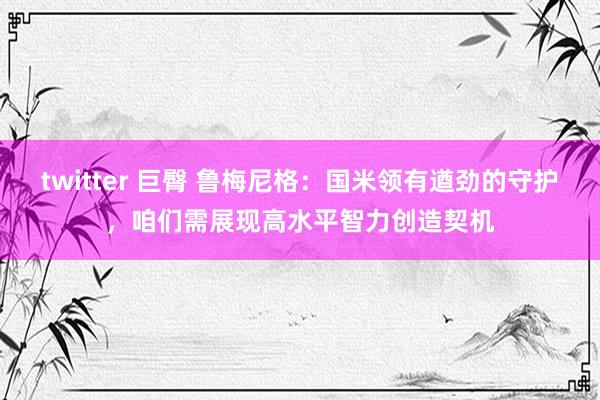 twitter 巨臀 鲁梅尼格：国米领有遒劲的守护，咱们需展现高水平智力创造契机