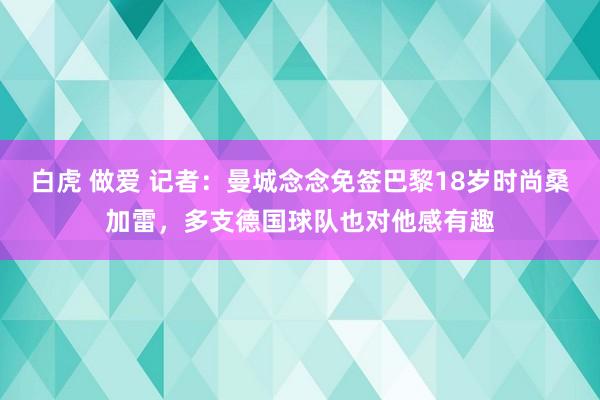 白虎 做爱 记者：曼城念念免签巴黎18岁时尚桑加雷，多支德国球队也对他感有趣