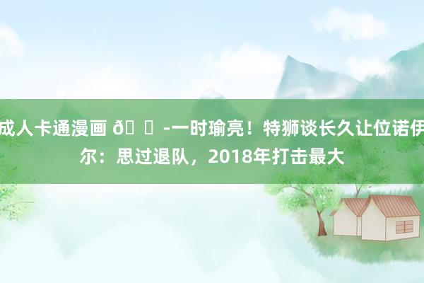 成人卡通漫画 😭一时瑜亮！特狮谈长久让位诺伊尔：思过退队，2018年打击最大
