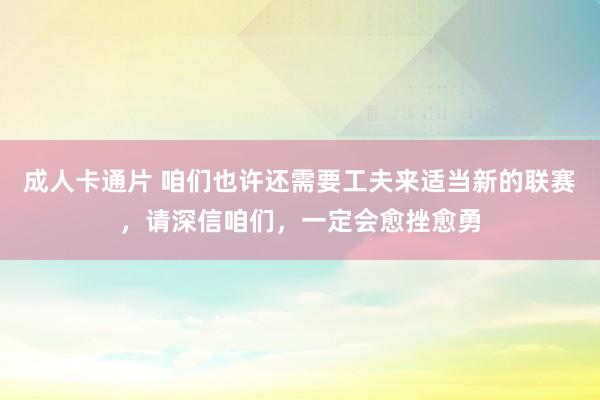 成人卡通片 咱们也许还需要工夫来适当新的联赛，请深信咱们，一定会愈挫愈勇