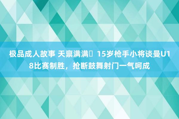 极品成人故事 天禀满满❗15岁枪手小将谈曼U18比赛制胜，抢断鼓舞射门一气呵成