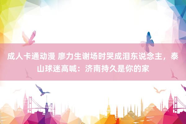 成人卡通动漫 廖力生谢场时哭成泪东说念主，泰山球迷高喊：济南持久是你的家