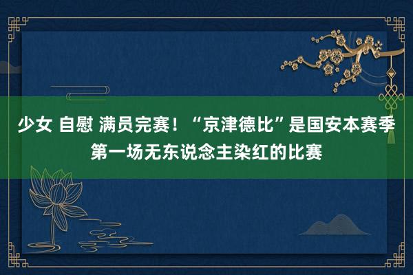 少女 自慰 满员完赛！“京津德比”是国安本赛季第一场无东说念主染红的比赛